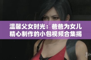 温馨父女时光：爸爸为女儿精心制作的小包视频合集揭秘