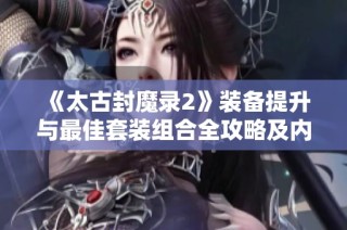《太古封魔录2》装备提升与最佳套装组合全攻略及内部浮力获取秘籍！