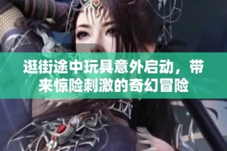 逛街途中玩具意外启动，带来惊险刺激的奇幻冒险