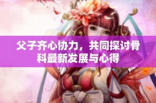 父子齐心协力，共同探讨骨科最新发展与心得