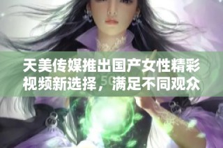 天美传媒推出国产女性精彩视频新选择，满足不同观众需求