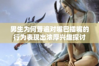 男生为何普遍对嘴巴插嘴的行为表现出浓厚兴趣探讨
