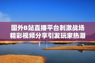 国外B站直播平台刺激战场精彩视频分享引发玩家热潮