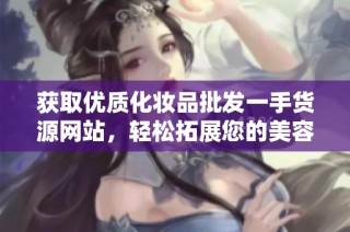 获取优质化妆品批发一手货源网站，轻松拓展您的美容事业