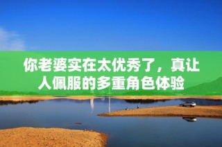 你老婆实在太优秀了，真让人佩服的多重角色体验