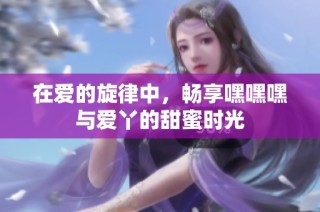 在爱的旋律中，畅享嘿嘿嘿与爱丫的甜蜜时光