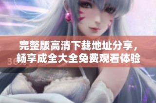 完整版高清下载地址分享，畅享成全大全免费观看体验
