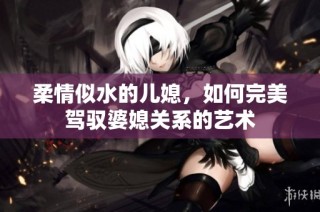 柔情似水的儿媳，如何完美驾驭婆媳关系的艺术
