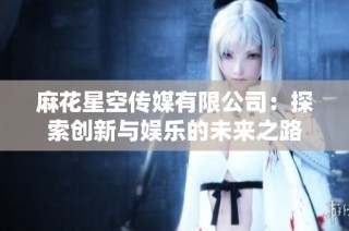 麻花星空传媒有限公司：探索创新与娱乐的未来之路
