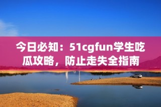 今日必知：51cgfun学生吃瓜攻略，防止走失全指南