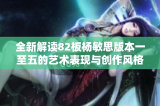 全新解读82板杨敏思版本一至五的艺术表现与创作风格