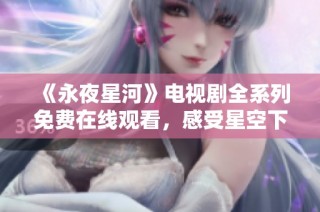 《永夜星河》电视剧全系列免费在线观看，感受星空下的奇幻旅程