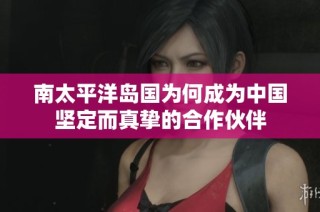 南太平洋岛国为何成为中国坚定而真挚的合作伙伴