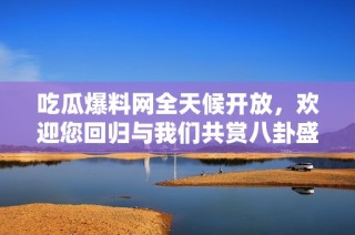 吃瓜爆料网全天候开放，欢迎您回归与我们共赏八卦盛宴