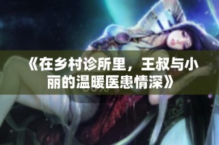 《在乡村诊所里，王叔与小丽的温暖医患情深》