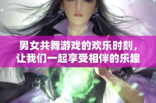 男女共舞游戏的欢乐时刻，让我们一起享受相伴的乐趣与挑战