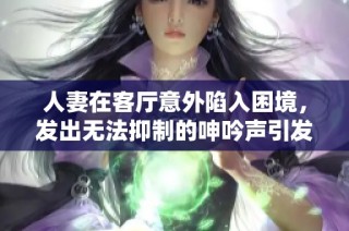 人妻在客厅意外陷入困境，发出无法抑制的呻吟声引发关注