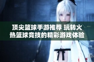 顶尖篮球手游推荐 玩转火热篮球竞技的精彩游戏体验