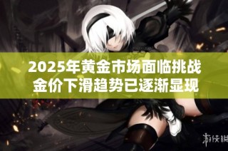 2025年黄金市场面临挑战 金价下滑趋势已逐渐显现