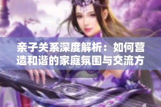 亲子关系深度解析：如何营造和谐的家庭氛围与交流方式