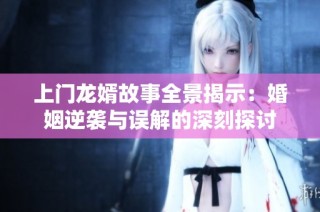 上门龙婿故事全景揭示：婚姻逆袭与误解的深刻探讨