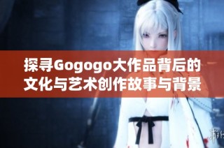 探寻Gogogo大作品背后的文化与艺术创作故事与背景