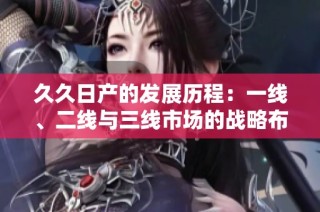 久久日产的发展历程：一线、二线与三线市场的战略布局解析