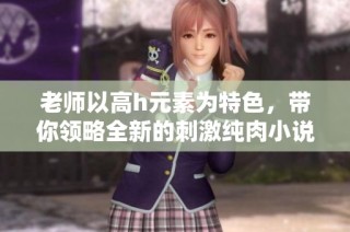 老师以高h元素为特色，带你领略全新的刺激纯肉小说世界