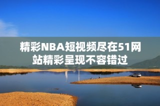 精彩NBA短视频尽在51网站精彩呈现不容错过