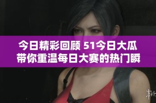 今日精彩回顾 51今日大瓜带你重温每日大赛的热门瞬间与精彩内容
