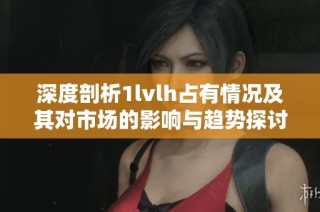 深度剖析1lvlh占有情况及其对市场的影响与趋势探讨