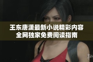 王东唐潇最新小说精彩内容全网独家免费阅读指南