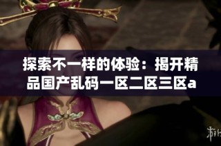 探索不一样的体验：揭开精品国产乱码一区二区三区app的神秘面纱