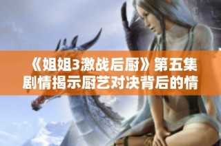 《姐姐3激战后厨》第五集剧情揭示厨艺对决背后的情感与挑战