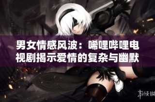 男女情感风波：唏哩哔哩电视剧揭示爱情的复杂与幽默