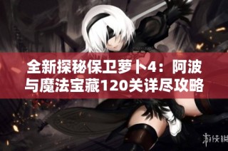 全新探秘保卫萝卜4：阿波与魔法宝藏120关详尽攻略全图解读