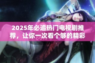 2025年必追热门电视剧推荐，让你一次看个够的精彩佳作汇总