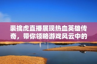 裴擒虎直播展现热血英雄传奇，带你领略游戏风云中的精彩瞬间