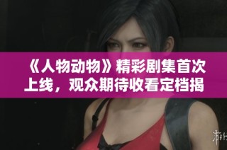 《人物动物》精彩剧集首次上线，观众期待收看定档揭秘
