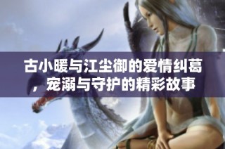 古小暖与江尘御的爱情纠葛，宠溺与守护的精彩故事