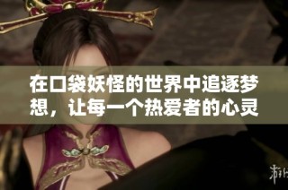 在口袋妖怪的世界中追逐梦想，让每一个热爱者的心灵永远充满激情与希望