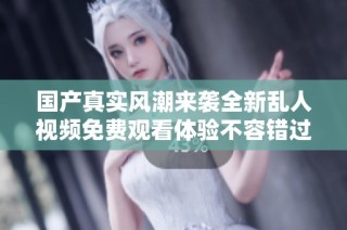 国产真实风潮来袭全新乱人视频免费观看体验不容错过
