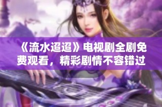 《流水迢迢》电视剧全剧免费观看，精彩剧情不容错过！