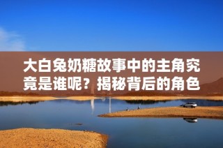 大白兔奶糖故事中的主角究竟是谁呢？揭秘背后的角色与情感。