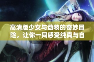 高清版少女与动物的奇妙冒险，让你一同感受纯真与自然的完美融合