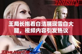 王局长抱着白洁展现雪白大腿，视频内容引发热议