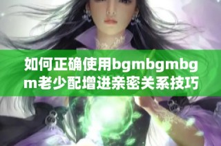 如何正确使用bgmbgmbgm老少配增进亲密关系技巧
