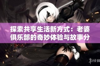 探索共享生活新方式：老婆俱乐部的奇妙体验与故事分享
