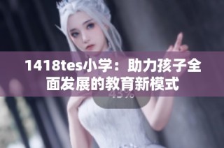 1418tes小学：助力孩子全面发展的教育新模式