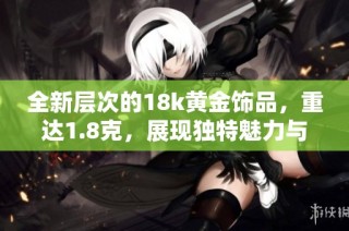 全新层次的18k黄金饰品，重达1.8克，展现独特魅力与价值